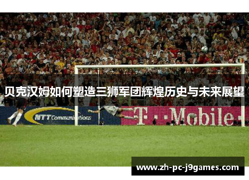 贝克汉姆如何塑造三狮军团辉煌历史与未来展望 贝克汉姆如何塑造三狮军团辉煌历史与未来展望