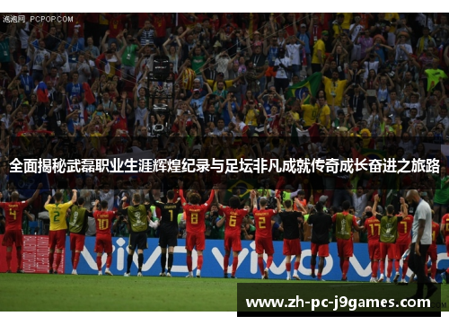 全面揭秘武磊职业生涯辉煌纪录与足坛非凡成就传奇成长奋进之旅路