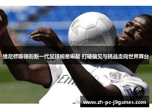 维尼修斯领衔新一代足球明星崛起 打破偏见与挑战走向世界舞台 维尼修斯领衔新一代足球明星崛起 打破偏见与挑战走向世界舞台