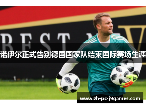 诺伊尔正式告别德国国家队结束国际赛场生涯 诺伊尔正式告别德国国家队结束国际赛场生涯