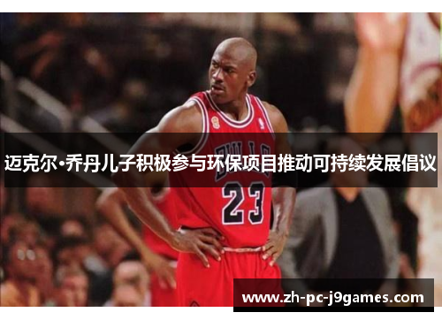 迈克尔·乔丹儿子积极参与环保项目推动可持续发展倡议 迈克尔·乔丹儿子积极参与环保项目推动可持续发展倡议