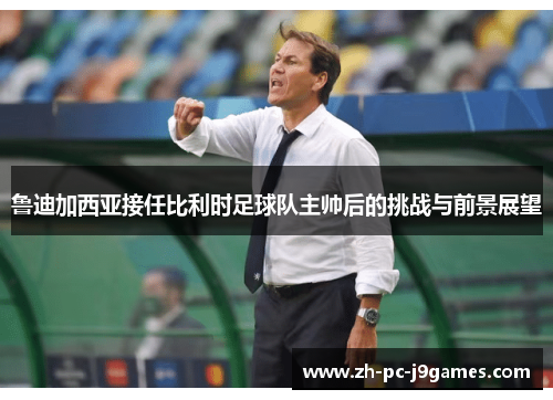 鲁迪加西亚接任比利时足球队主帅后的挑战与前景展望 鲁迪加西亚接任比利时足球队主帅后的挑战与前景展望